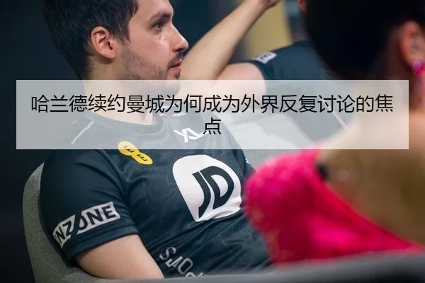 哈兰德续约曼城为何成为外界反复讨论的焦点
